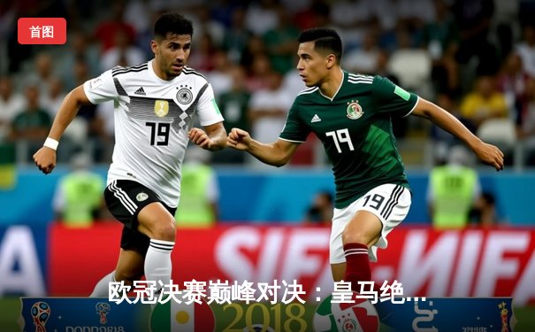 欧冠决赛巅峰对决：皇马绝杀多特蒙德，第15次捧起大耳朵杯