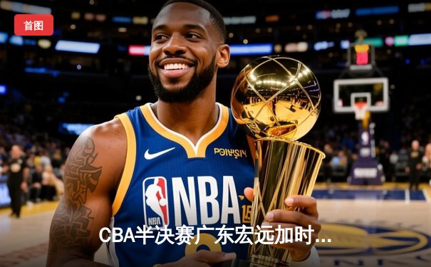 CBA半决赛广东宏远加时险胜辽宁本钢 胡明轩关键三分锁定胜局