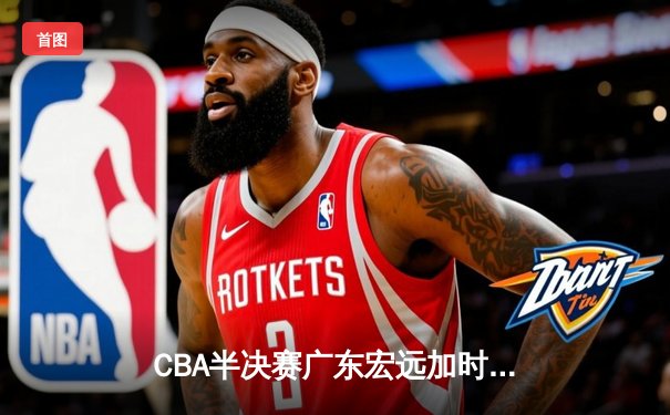 CBA半决赛广东宏远加时险胜辽宁本钢 胡明轩关键三分锁定胜局
