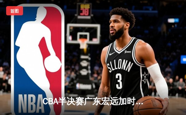 CBA半决赛广东宏远加时险胜辽宁本钢 胡明轩关键三分锁定胜局