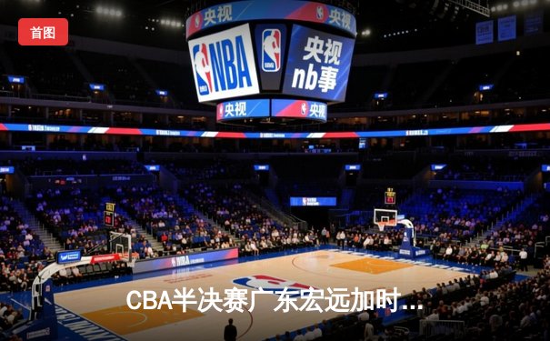 CBA半决赛广东宏远加时险胜辽宁本钢 胡明轩关键三分锁定胜局